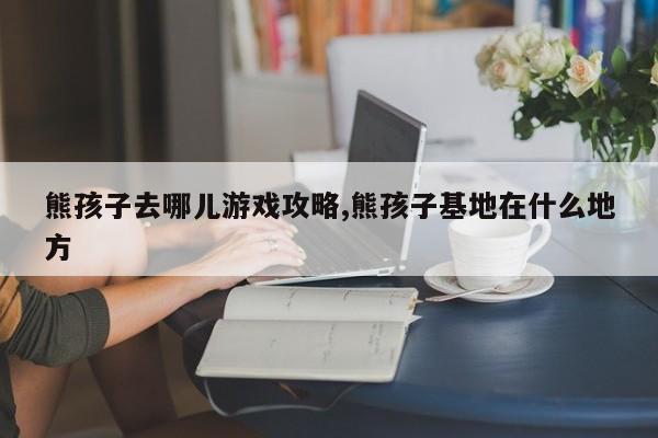 熊孩子去哪儿游戏攻略,熊孩子基地在什么地方