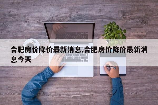 合肥房价降价最新消息,合肥房价降价最新消息今天