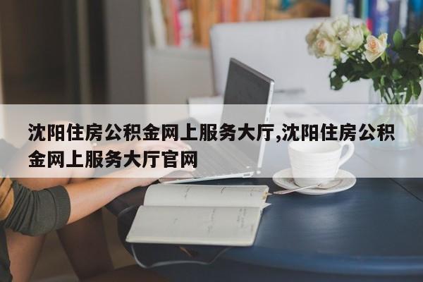 沈阳住房公积金网上服务大厅,沈阳住房公积金网上服务大厅官网