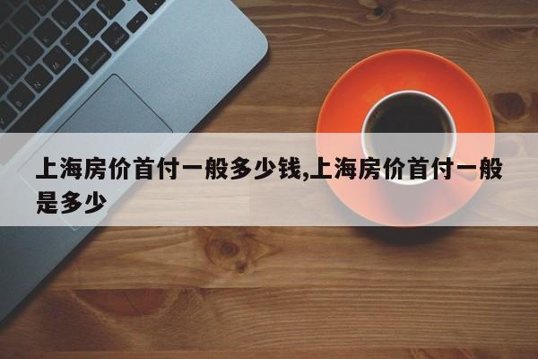 上海房价首付一般多少钱,上海房价首付一般是多少