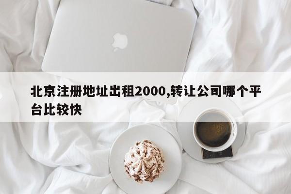 北京注册地址出租2000,转让公司哪个平台比较快