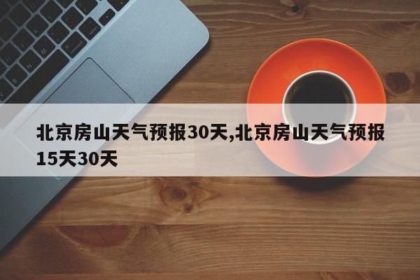 北京房山天气预报30天,北京房山天气预报15天30天