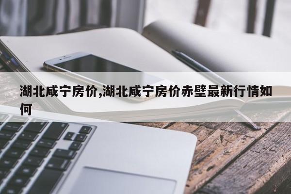 湖北咸宁房价,湖北咸宁房价赤壁最新行情如何