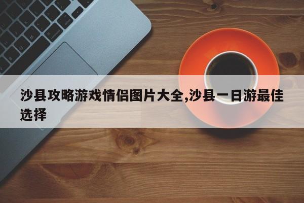 沙县攻略游戏情侣图片大全,沙县一日游最佳选择