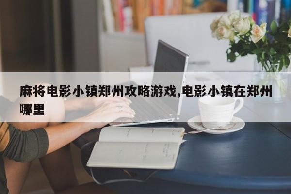 麻将电影小镇郑州攻略游戏,电影小镇在郑州哪里