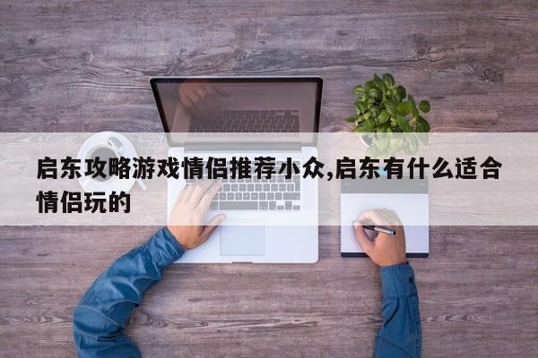 启东攻略游戏情侣推荐小众,启东有什么适合情侣玩的