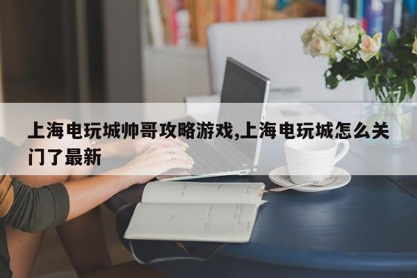 上海电玩城帅哥攻略游戏,上海电玩城怎么关门了最新