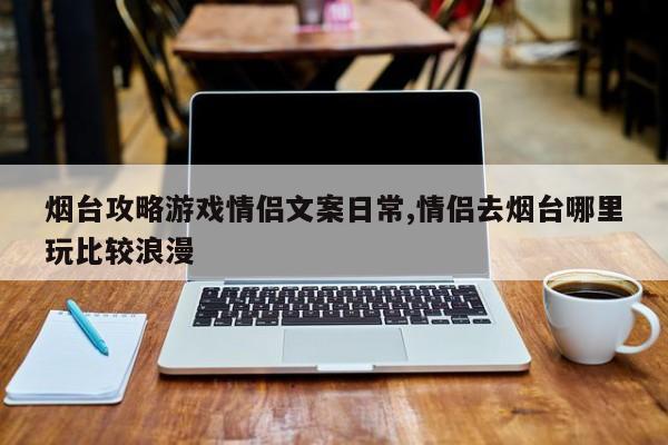 烟台攻略游戏情侣文案日常,情侣去烟台哪里玩比较浪漫