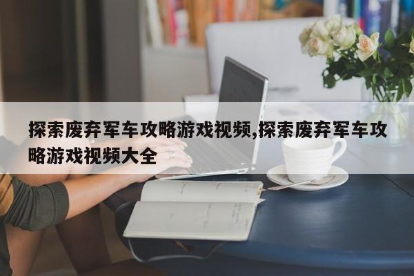 探索废弃军车攻略游戏视频,探索废弃军车攻略游戏视频大全