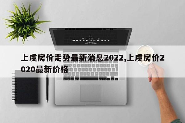 上虞房价走势最新消息2022,上虞房价2020最新价格