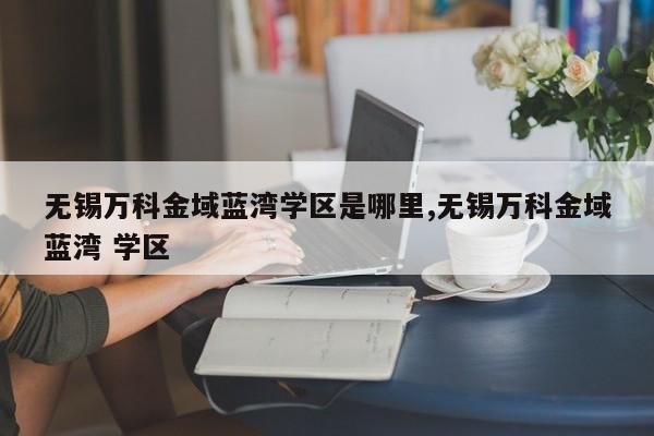 无锡万科金域蓝湾学区是哪里,无锡万科金域蓝湾 学区