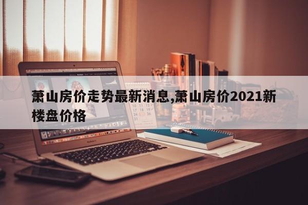 萧山房价走势最新消息,萧山房价2021新楼盘价格