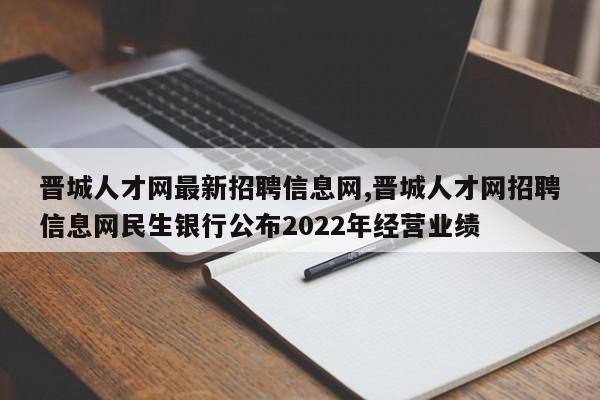 晋城人才网最新招聘信息网,晋城人才网招聘信息网民生银行公布2022年经营业绩