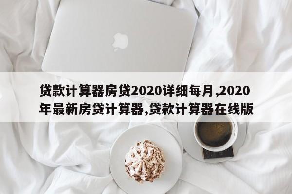 贷款计算器房贷2020详细每月,2020年最新房贷计算器,贷款计算器在线版