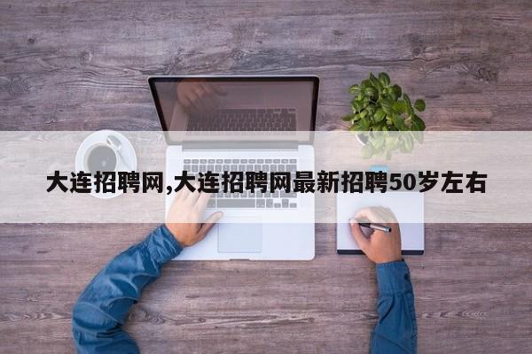 大连招聘网,大连招聘网最新招聘50岁左右