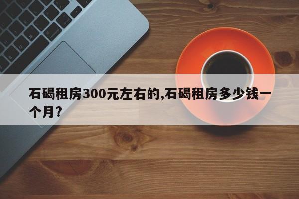 石碣租房300元左右的,石碣租房多少钱一个月?